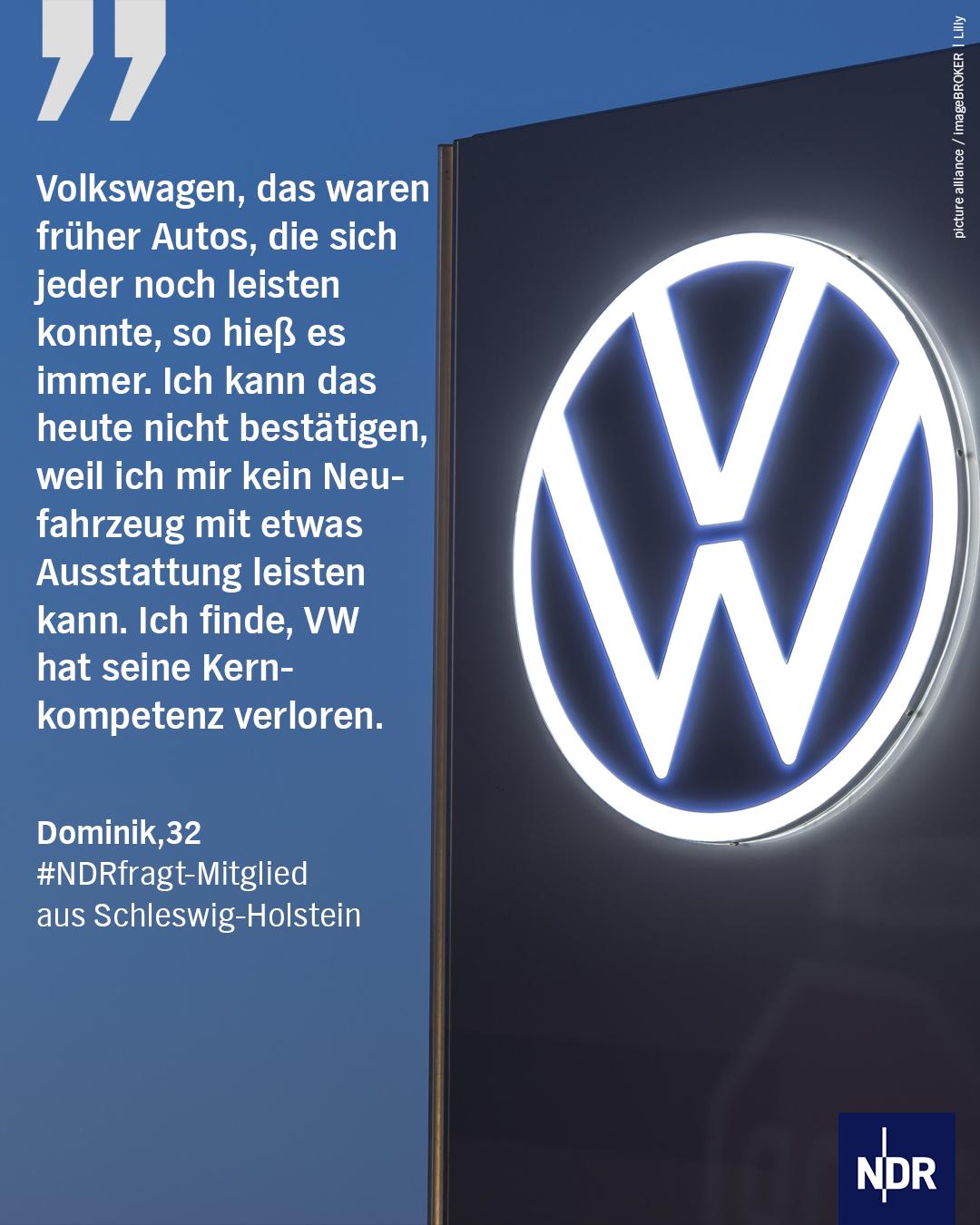 Bild: Das VW-Logo in Wolfsburg. 

Text: Volkswagen, das waren früher Autos, die sich jeder noch leisten konnte, so hieß es immer. Ich kann das heute nicht bestätigen, weil ich mir kein Neufahrzeug mit etwas Ausstattung leisten kann. Ich finde, VW hat seine Kern-kompetenz verloren.
Dominik,32
#NDRfragt-Mitglied aus Schleswig-Holstein